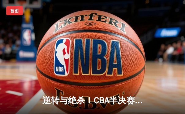 逆转与绝杀！CBA半决赛辽粤大战G5加时鏖战，辽宁本钢险胜广东宏远晋级总决赛