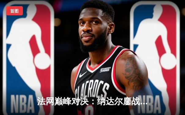 法网巅峰对决：纳达尔鏖战五盘险胜德约科维奇，第15次加冕罗兰·加洛斯王冠