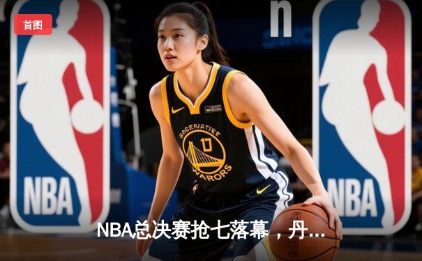 NBA总决赛抢七落幕，丹佛掘金逆转夺冠约基奇荣膺FMVP