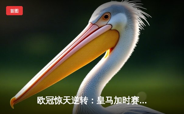欧冠惊天逆转：皇马加时赛3-2绝杀拜仁，维尼修斯梅开二度封神